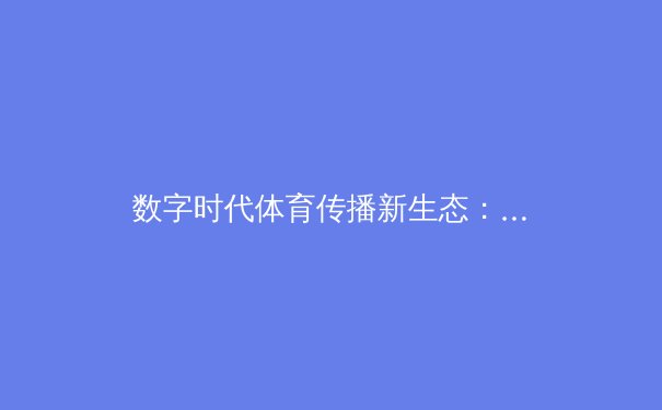 数字时代体育传播新生态：从指尖触达辉煌的观赛革命