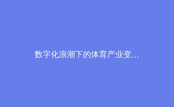 数字化浪潮下的体育产业变革：从传统竞技到科技融合新纪元 - 2