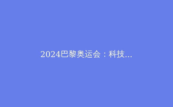 2024巴黎奥运会：科技、争议与未来体育的启示 - 4